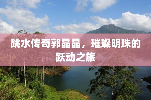 跳水傳奇郭晶晶，璀璨明珠的躍動(dòng)之旅