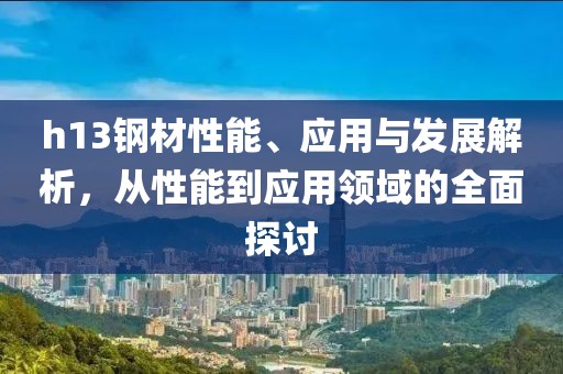 h13鋼材性能、應(yīng)用與發(fā)展解析，從性能到應(yīng)用領(lǐng)域的全面探討