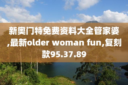 新奧門特免費(fèi)資料大全管家婆,最新older woman fun,復(fù)刻款95.37.89