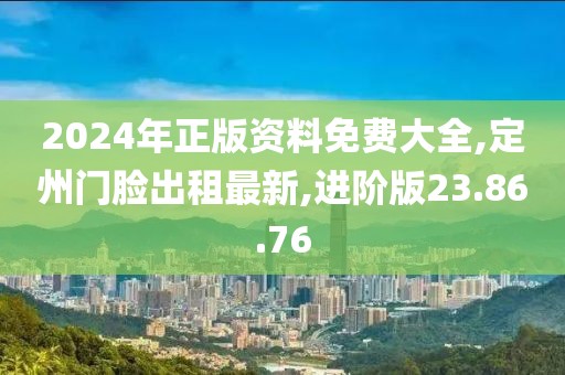 2024年正版資料免費大全,定州門臉出租最新,進階版23.86.76