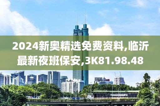 2024新奧精選免費(fèi)資料,臨沂最新夜班保安,3K81.98.48