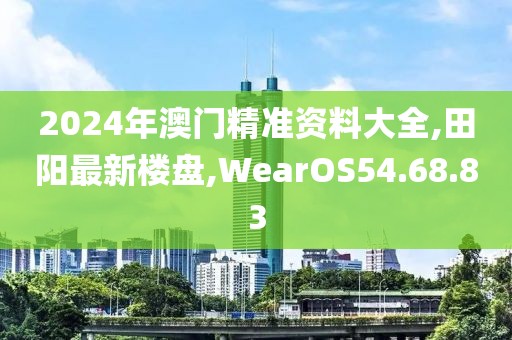 2024年澳門精準資料大全,田陽最新樓盤,WearOS54.68.83