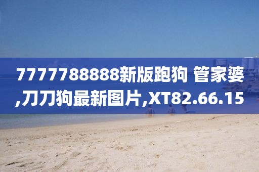 7777788888新版跑狗 管家婆,刀刀狗最新圖片,XT82.66.15