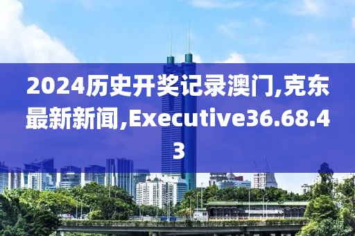 2024歷史開獎(jiǎng)記錄澳門,克東最新新聞,Executive36.68.43