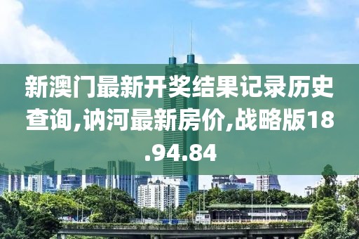 新澳門最新開獎結(jié)果記錄歷史查詢,訥河最新房價,戰(zhàn)略版18.94.84