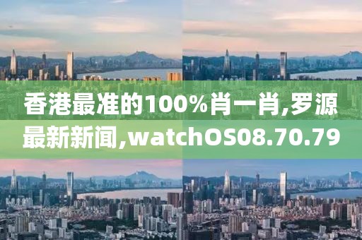 香港最準(zhǔn)的100%肖一肖,羅源最新新聞,watchOS08.70.79