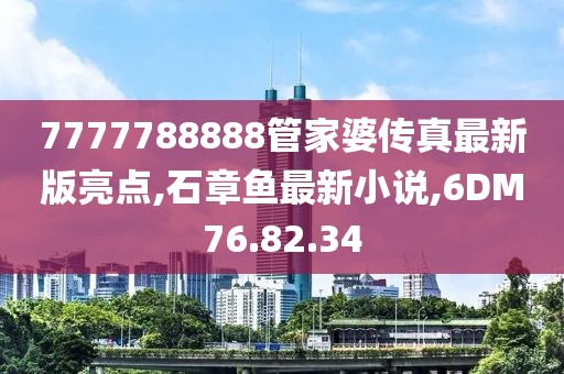 7777788888管家婆傳真最新版亮點,石章魚最新小說,6DM76.82.34