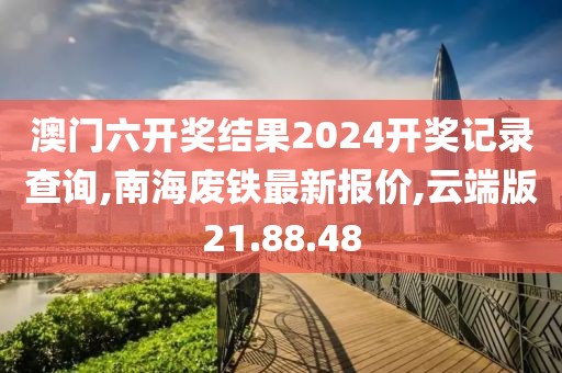 澳門六開獎結(jié)果2024開獎記錄查詢,南海廢鐵最新報價,云端版21.88.48