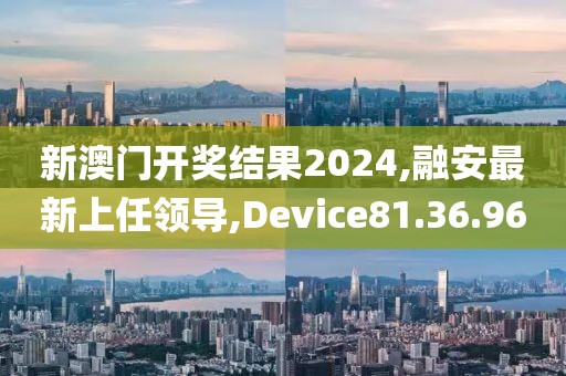 新澳門開獎結果2024,融安最新上任領導,Device81.36.96