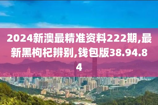 2024新澳最精準(zhǔn)資料222期,最新黑枸杞辨別,錢包版38.94.84