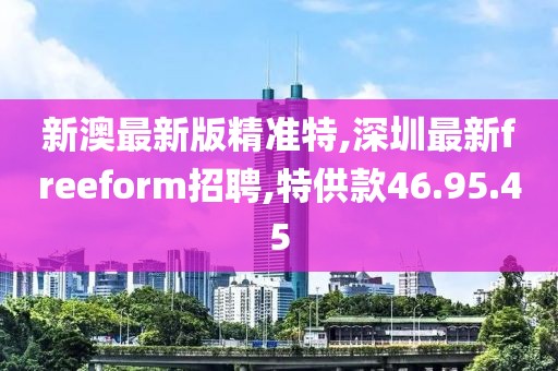 新澳最新版精準(zhǔn)特,深圳最新freeform招聘,特供款46.95.45