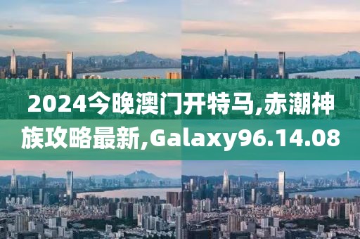 2024今晚澳門開特馬,赤潮神族攻略最新,Galaxy96.14.08