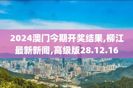 2024澳門今期開獎結果,柳江最新新聞,高級版28.12.16