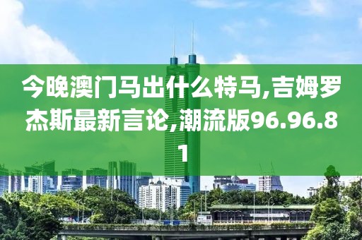 今晚澳門馬出什么特馬,吉姆羅杰斯最新言論,潮流版96.96.81