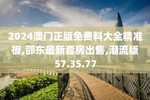 2024澳門正版免費料大全精準(zhǔn)板,邵東最新套房出售,潮流版57.35.77