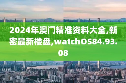 2024年澳門精準(zhǔn)資料大全,新密最新樓盤,watchOS84.93.08