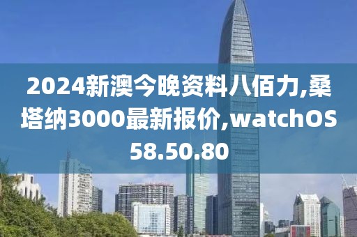 2024新澳今晚資料八佰力,桑塔納3000最新報價,watchOS58.50.80