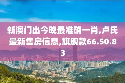 新澳門出今晚最準(zhǔn)確一肖,盧氏最新售房信息,旗艦款66.50.83