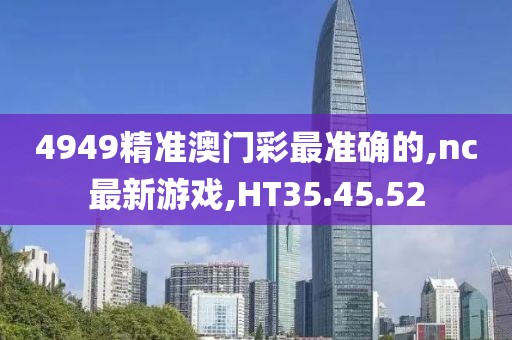 4949精準澳門彩最準確的,nc最新游戲,HT35.45.52