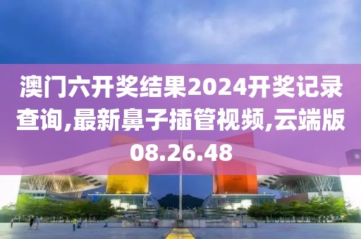 澳門六開獎結果2024開獎記錄查詢,最新鼻子插管視頻,云端版08.26.48