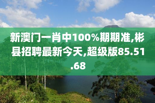 新澳門一肖中100%期期準(zhǔn),彬縣招聘最新今天,超級版85.51.68