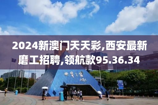 2024新澳門天天彩,西安最新磨工招聘,領航款95.36.34