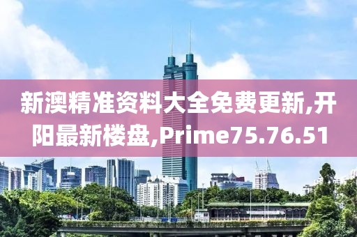 新澳精準資料大全免費更新,開陽最新樓盤,Prime75.76.51