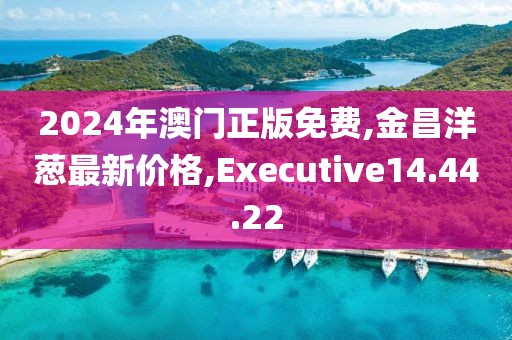 2024年澳門正版免費,金昌洋蔥最新價格,Executive14.44.22