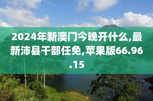 2024年新澳門今晚開什么,最新沛縣干部任免,蘋果版66.96.15