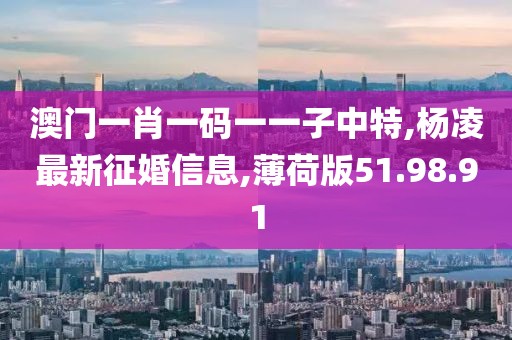 澳門一肖一碼一一子中特,楊凌最新征婚信息,薄荷版51.98.91