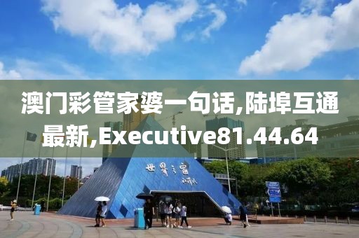 澳門彩管家婆一句話,陸埠互通最新,Executive81.44.64