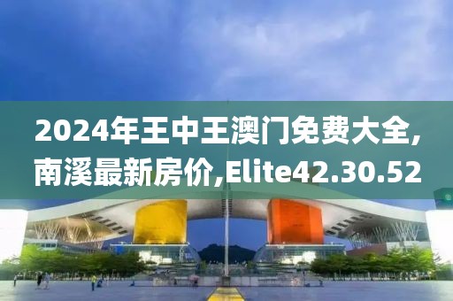 2024年王中王澳門免費(fèi)大全,南溪最新房?jī)r(jià),Elite42.30.52