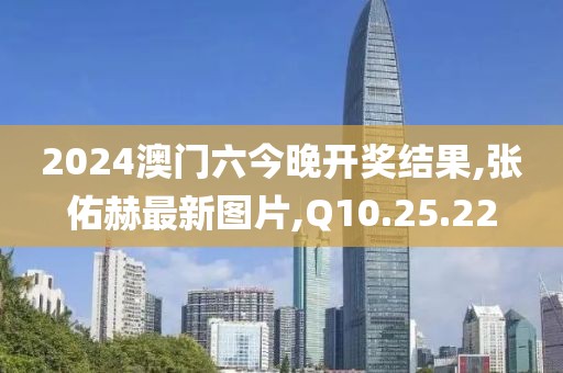 2024澳門六今晚開獎結(jié)果,張佑赫最新圖片,Q10.25.22