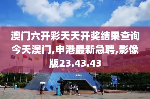 澳門六開彩天天開獎結(jié)果查詢今天澳門,申港最新急聘,影像版23.43.43