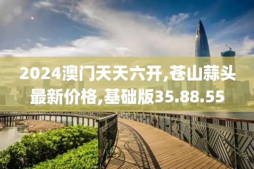 2024澳門天天六開,蒼山蒜頭最新價格,基礎(chǔ)版35.88.55