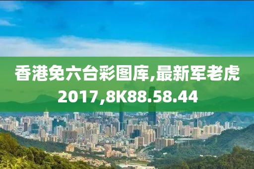 香港免六臺彩圖庫,最新軍老虎2017,8K88.58.44