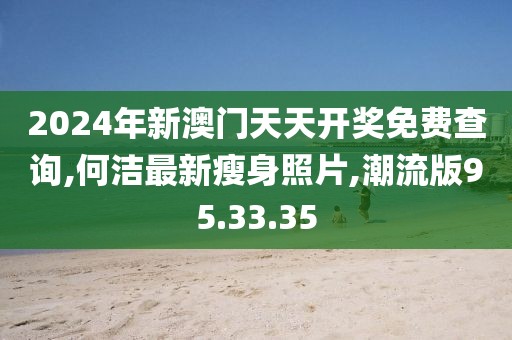 2024年新澳門天天開獎免費查詢,何潔最新瘦身照片,潮流版95.33.35