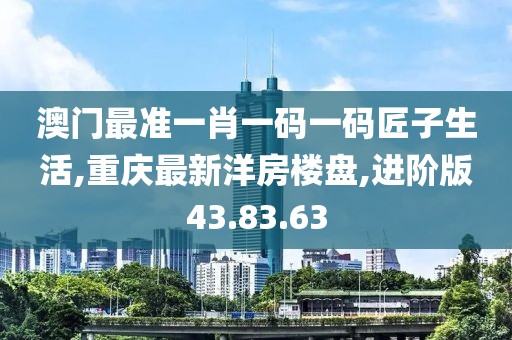 澳門最準一肖一碼一碼匠子生活,重慶最新洋房樓盤,進階版43.83.63