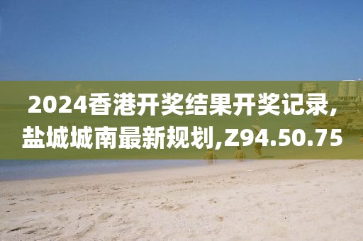 2024香港開獎結(jié)果開獎記錄,鹽城城南最新規(guī)劃,Z94.50.75