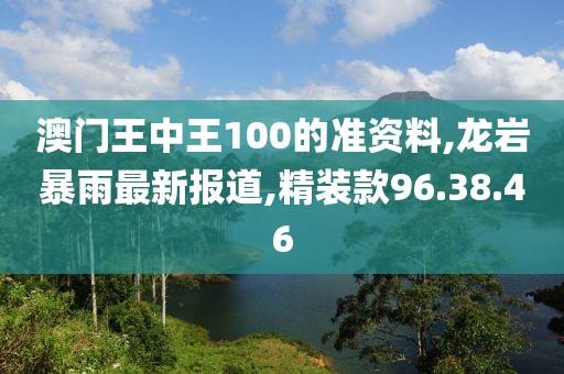 澳門王中王100的準(zhǔn)資料,龍巖暴雨最新報(bào)道,精裝款96.38.46