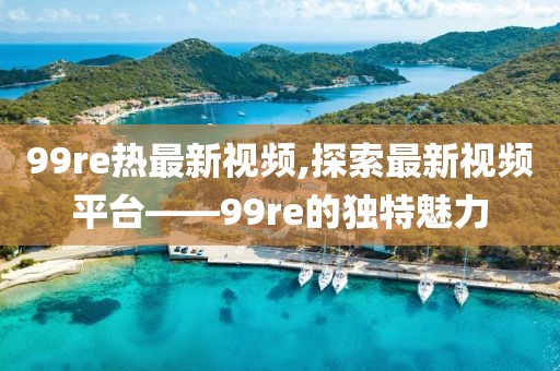 99re熱最新視頻,探索最新視頻平臺——99re的獨特魅力