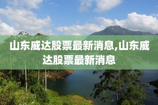 山東威達股票最新消息,山東威達股票最新消息