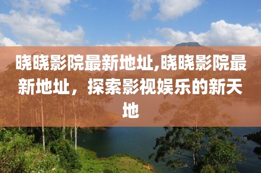 曉曉影院最新地址,曉曉影院最新地址，探索影視娛樂的新天地