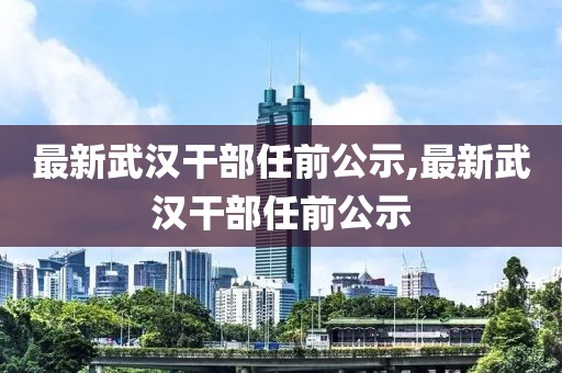 最新武漢干部任前公示,最新武漢干部任前公示