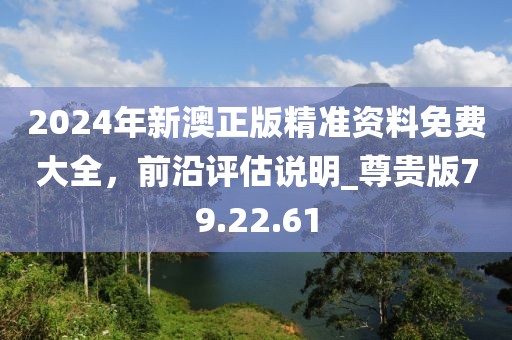 2024年新澳正版精準(zhǔn)資料免費(fèi)大全，前沿評估說明_尊貴版79.22.61