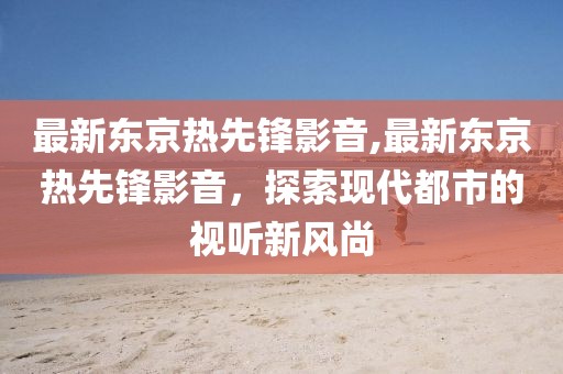 最新東京熱先鋒影音,最新東京熱先鋒影音，探索現(xiàn)代都市的視聽新風(fēng)尚