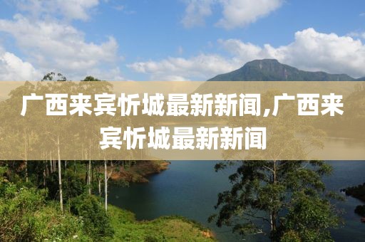 廣西來賓忻城最新新聞,廣西來賓忻城最新新聞