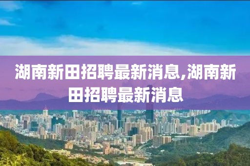 湖南新田招聘最新消息,湖南新田招聘最新消息