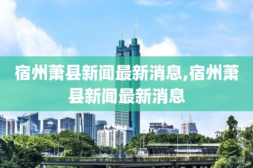 宿州蕭縣新聞最新消息,宿州蕭縣新聞最新消息