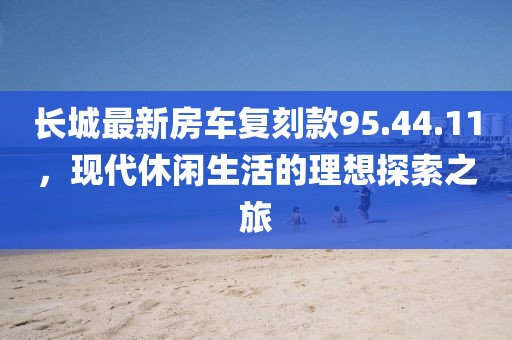 長城最新房車復刻款95.44.11，現(xiàn)代休閑生活的理想探索之旅